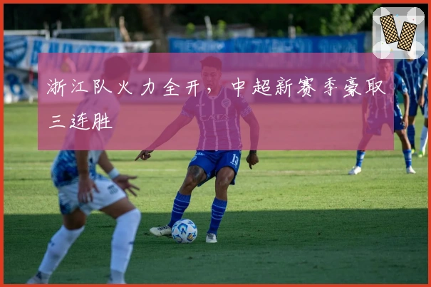 浙江队火力全开，中超新赛季豪取三连胜