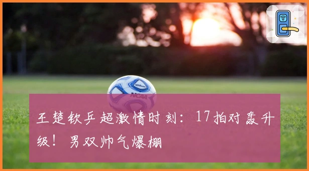 王楚钦乒超激情时刻：17拍对轰升级！男双帅气爆棚