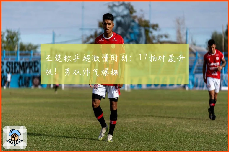 王楚钦乒超激情时刻：17拍对轰升级！男双帅气爆棚