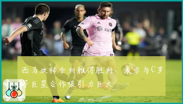 西马坎转会利雅得胜利，表示与C罗等巨星合作吸引力巨大