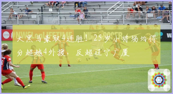 大黑马豪取4连胜！25岁小将场均得分超越4外援，反超辽宁广厦